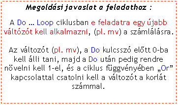 Szvegdoboz: Megoldsi javaslat a feladathoz :A Do  Loop ciklusban e feladatra egy jabb vltzt kell alkalmazni, (pl. mv) a szmllsra. Az vltozt (pl. mv), a Do kulcssz eltt 0-ba kell lli tani, majd a Do utn pedig rendre nvelni kell 1-el, s a ciklus fggvnyben Or kapcsolattal csatolni kell a vltozt a korlt szmmal.